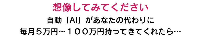 想像してみてください 自動「AI」があなたの代わりに 毎月５万円〜１００万円持ってきてくれたら…