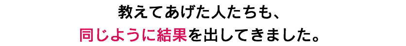 教えてあげた人たちも、 同じように結果を出してきました。