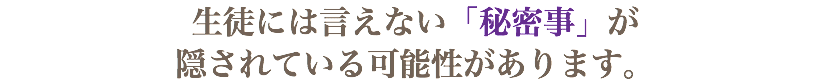 生徒には言えない「秘密事」が 隠されている可能性があります。