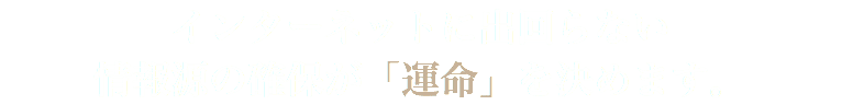 インターネットに出回らない 情報源の確保が「運命」を決めます。