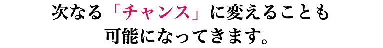 次なる「チャンス」に変えることも 可能になってきます。