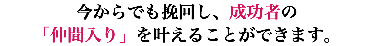 今からでも挽回し、成功者の 「仲間入り」を叶えることができます。