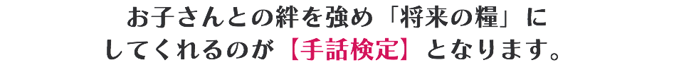 お子さんとの絆を強め「将来の糧」に してくれるのが【手話検定】となります。