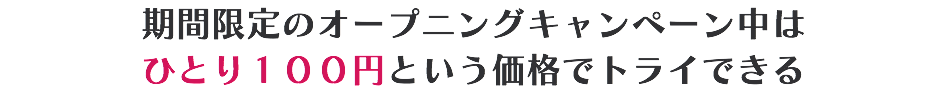 期間限定のオープニングキャンペーン中は ひとり１００円という価格でトライできる