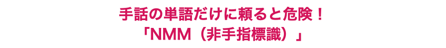 手話の単語だけに頼ると危険！ 「NMM（非手指標識）」