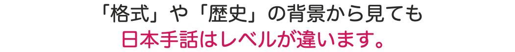 「格式」や「歴史」の背景から見ても 日本手話はレベルが違います。