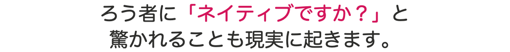 ろう者に「ネイティブですか？」と 驚かれることも現実に起きます。