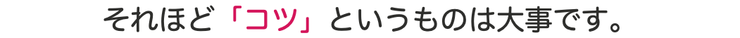 それほど「コツ」というものは大事です。