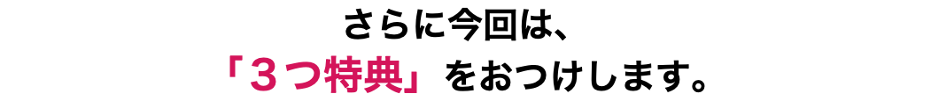 さらに今回は、 「３つ特典」をおつけします。