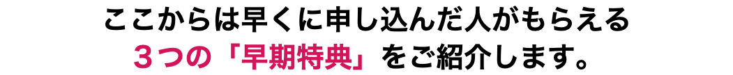 ここからは早くに申し込んだ人がもらえる ３つの「早期特典」をご紹介します。